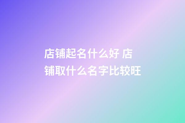 店铺起名什么好 店铺取什么名字比较旺-第1张-店铺起名-玄机派